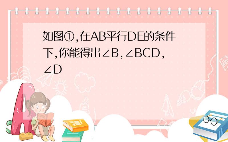 如图①,在AB平行DE的条件下,你能得出∠B,∠BCD,∠D