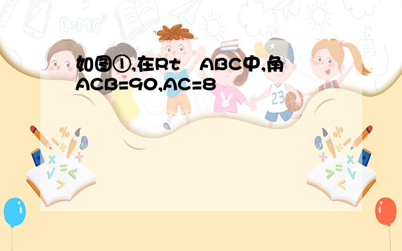 如图①,在Rt∆ABC中,角ACB=90,AC=8