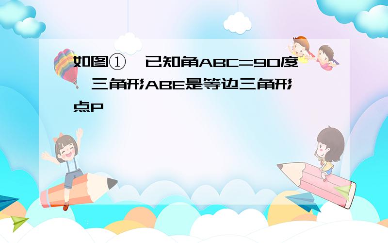 如图①,已知角ABC=90度,三角形ABE是等边三角形,点P