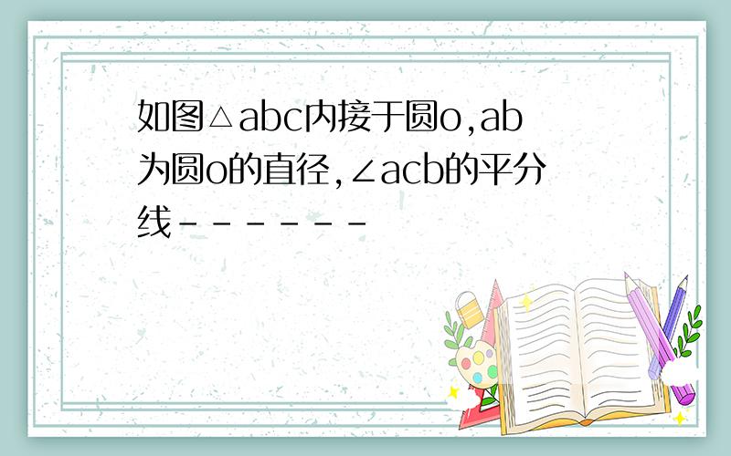 如图△abc内接于圆o,ab为圆o的直径,∠acb的平分线------