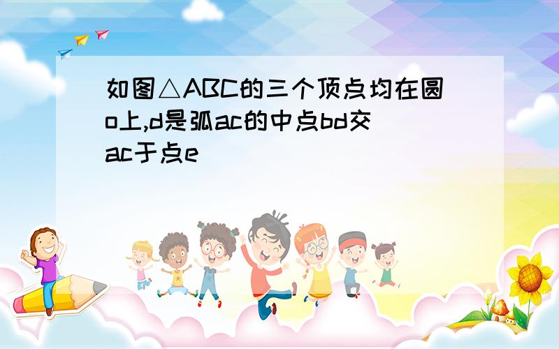 如图△ABC的三个顶点均在圆o上,d是弧ac的中点bd交ac于点e