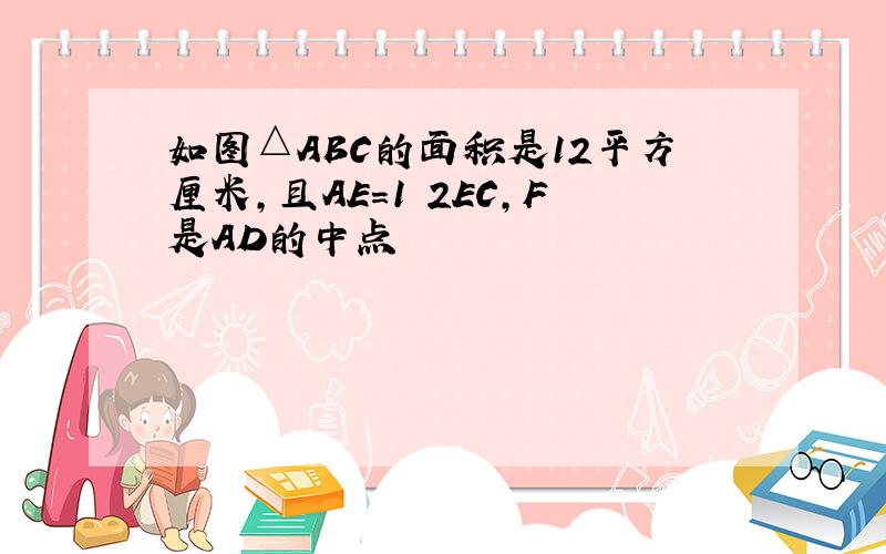 如图△ABC的面积是12平方厘米,且AE=1 2EC,F是AD的中点