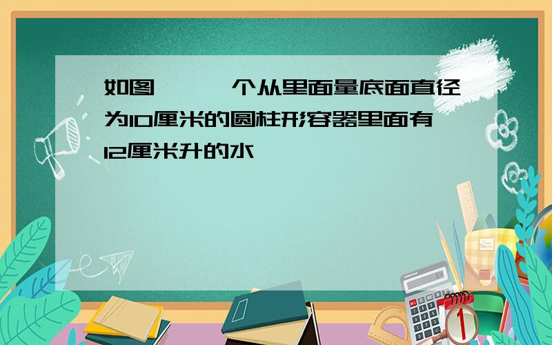 如图一,一个从里面量底面直径为10厘米的圆柱形容器里面有12厘米升的水