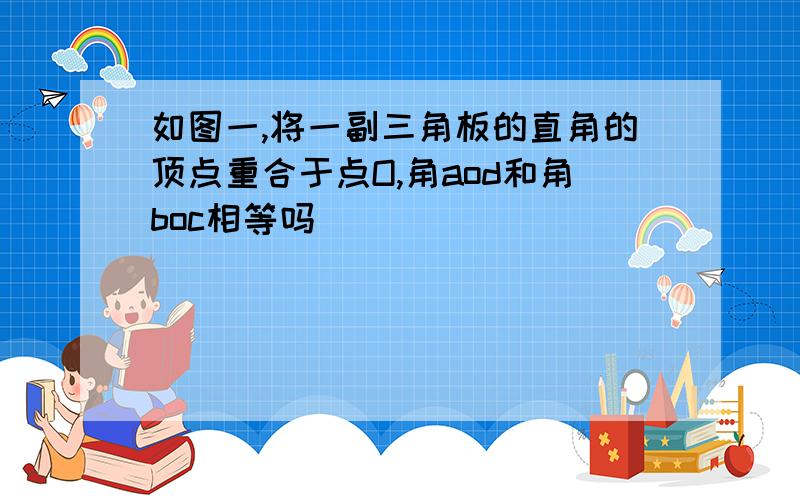 如图一,将一副三角板的直角的顶点重合于点O,角aod和角boc相等吗