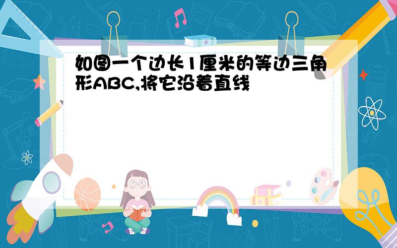 如图一个边长1厘米的等边三角形ABC,将它沿着直线