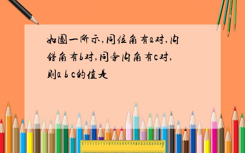 如图一所示,同位角有a对,内错角有b对,同旁内角有c对,则a b c的值是