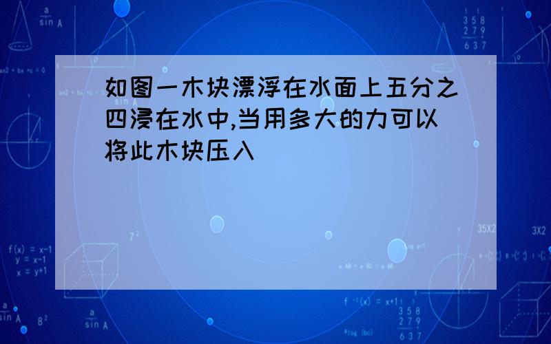 如图一木块漂浮在水面上五分之四浸在水中,当用多大的力可以将此木块压入