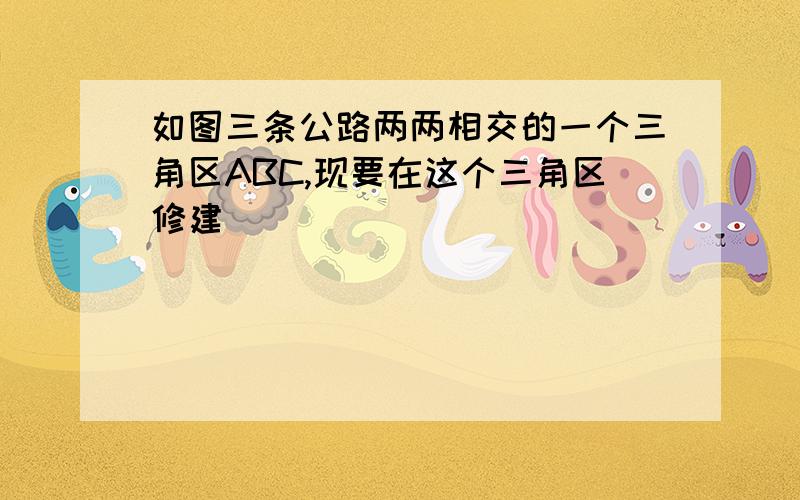 如图三条公路两两相交的一个三角区ABC,现要在这个三角区修建