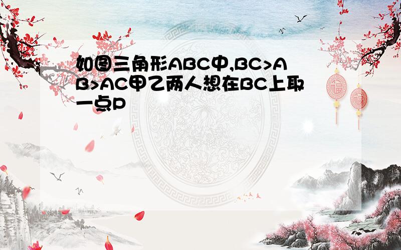 如图三角形ABC中,BC>AB>AC甲乙两人想在BC上取一点P