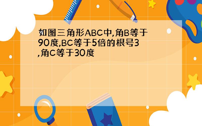 如图三角形ABC中,角B等于90度,BC等于5倍的根号3,角C等于30度