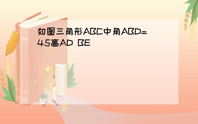 如图三角形ABC中角ABD=45高AD BE