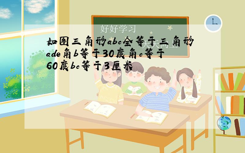 如图三角形abc全等于三角形ade角b等于30度角c等于60度bc等于3厘米