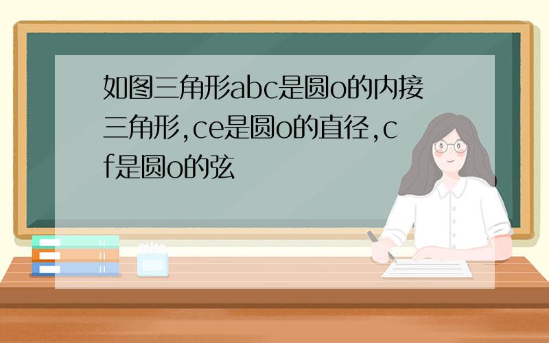 如图三角形abc是圆o的内接三角形,ce是圆o的直径,cf是圆o的弦