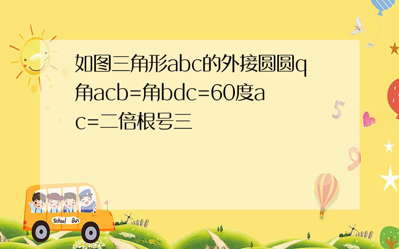 如图三角形abc的外接圆圆q角acb=角bdc=60度ac=二倍根号三