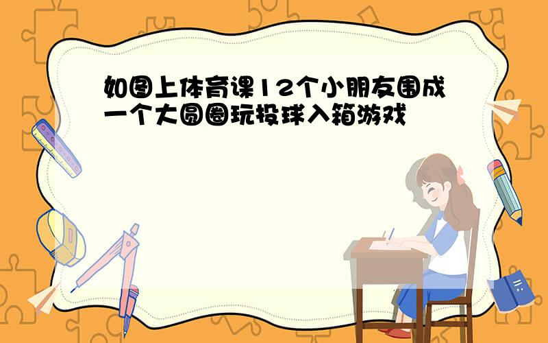 如图上体育课12个小朋友围成一个大圆圈玩投球入箱游戏