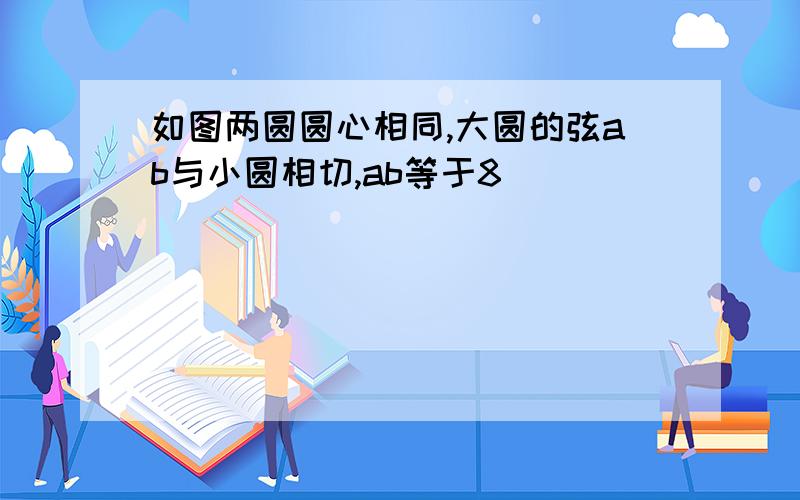 如图两圆圆心相同,大圆的弦ab与小圆相切,ab等于8