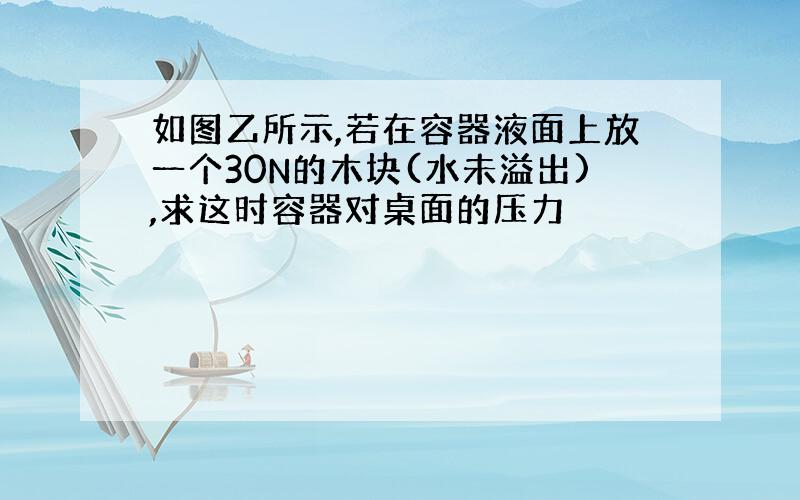 如图乙所示,若在容器液面上放一个30N的木块(水未溢出),求这时容器对桌面的压力