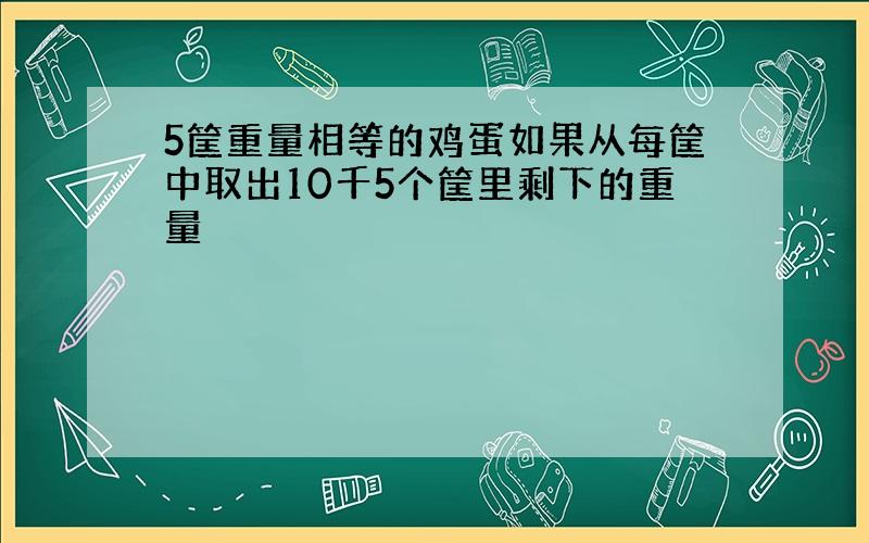 5筐重量相等的鸡蛋如果从每筐中取出10千5个筐里剩下的重量