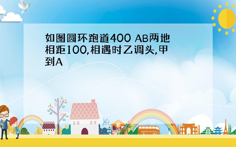 如图圆环跑道400 AB两地相距100,相遇时乙调头,甲到A