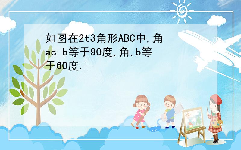 如图在2t3角形ABC中,角ac b等于90度,角,b等于60度.