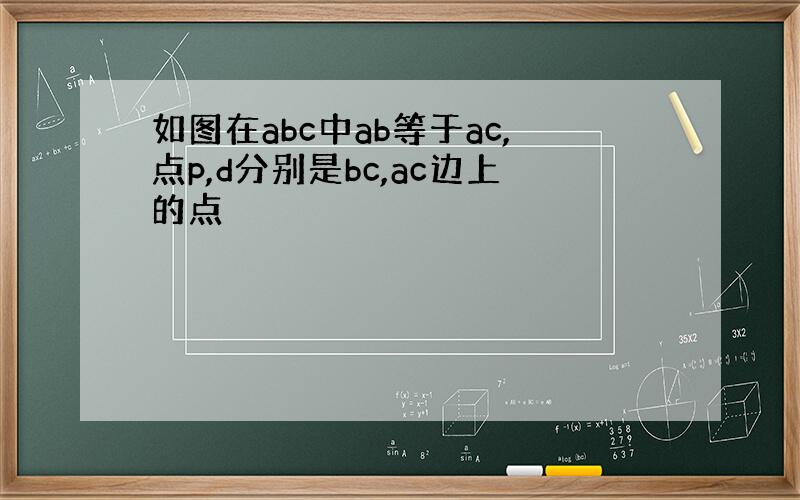 如图在abc中ab等于ac,点p,d分别是bc,ac边上的点