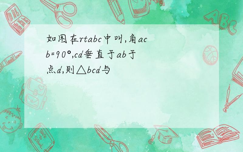 如图在rtabc中叫,角acb=90°,cd垂直于ab于点d,则△bcd与