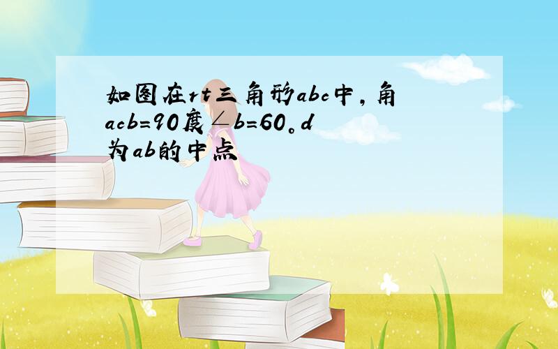 如图在rt三角形abc中,角acb=90度∠b=60°d为ab的中点