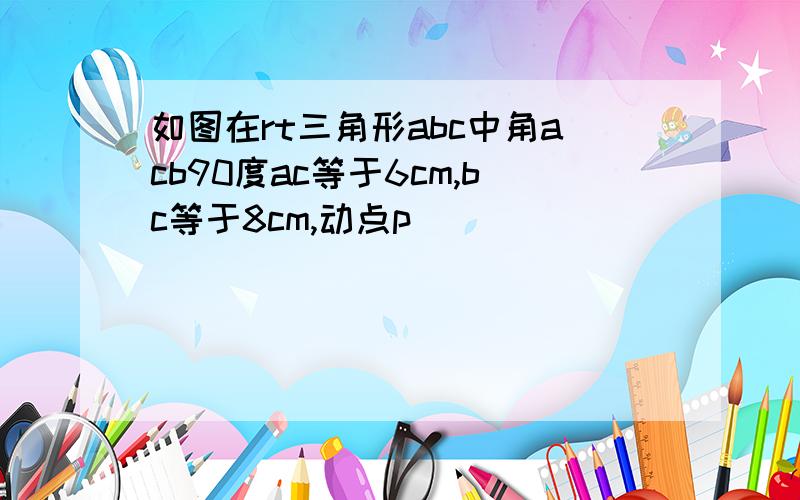 如图在rt三角形abc中角acb90度ac等于6cm,bc等于8cm,动点p