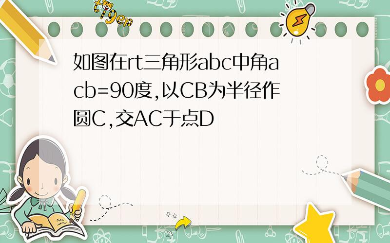 如图在rt三角形abc中角acb=90度,以CB为半径作圆C,交AC于点D