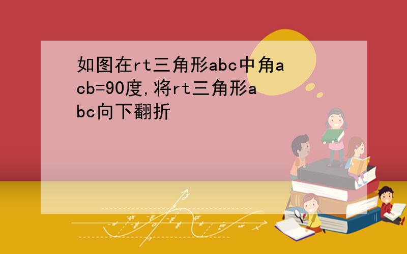 如图在rt三角形abc中角acb=90度,将rt三角形abc向下翻折