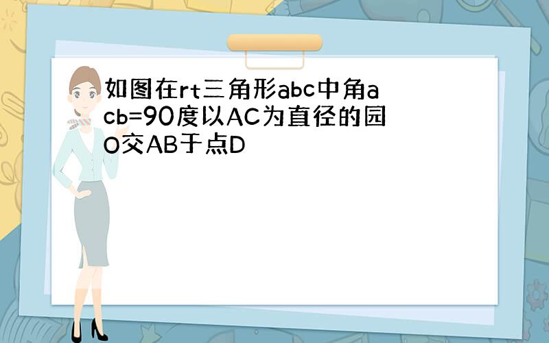 如图在rt三角形abc中角acb=90度以AC为直径的园O交AB于点D