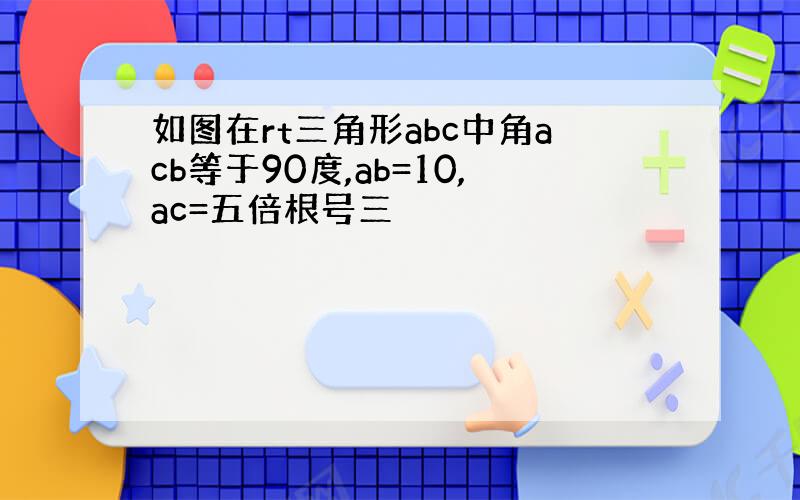 如图在rt三角形abc中角acb等于90度,ab=10,ac=五倍根号三