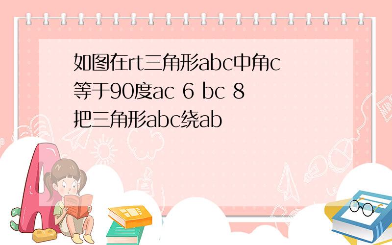 如图在rt三角形abc中角c等于90度ac 6 bc 8把三角形abc绕ab