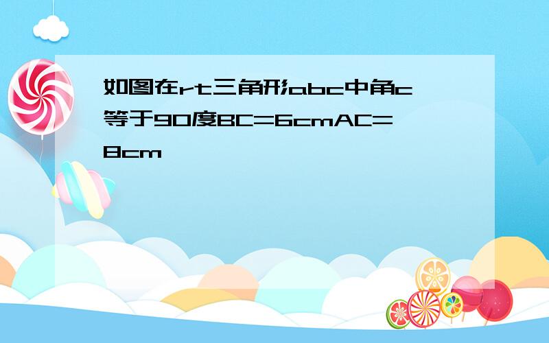 如图在rt三角形abc中角c等于90度BC=6cmAC=8cm