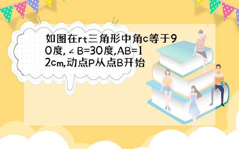 如图在rt三角形中角c等于90度,∠B=30度,AB=12cm,动点P从点B开始