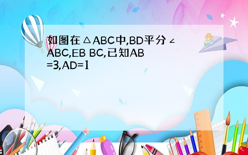 如图在△ABC中,BD平分∠ABC,EB BC,已知AB=3,AD=1