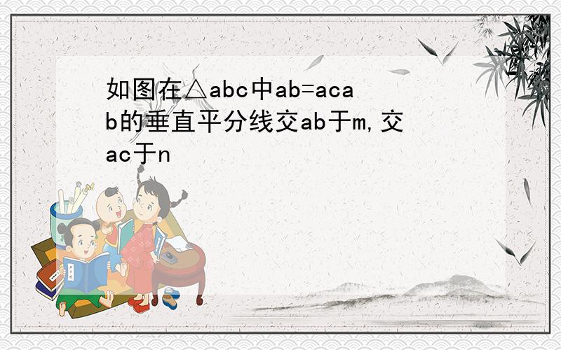 如图在△abc中ab=acab的垂直平分线交ab于m,交ac于n