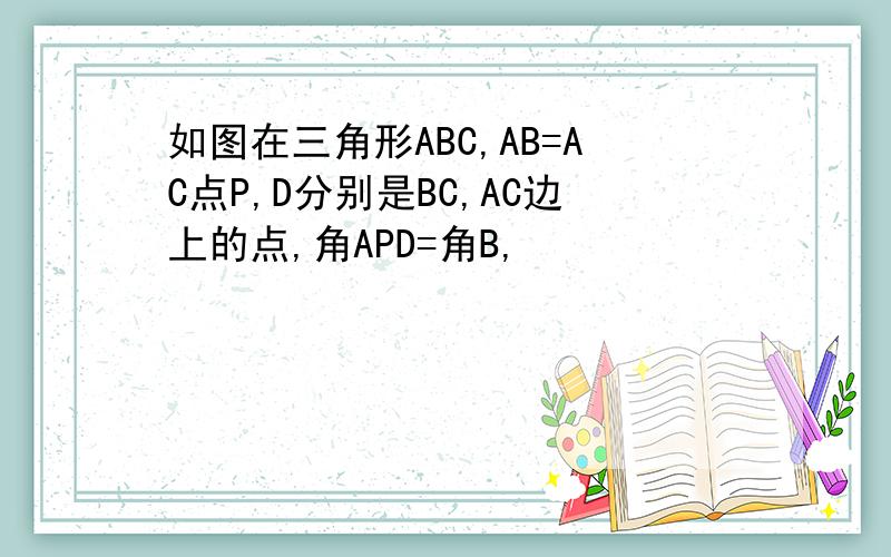 如图在三角形ABC,AB=AC点P,D分别是BC,AC边上的点,角APD=角B,