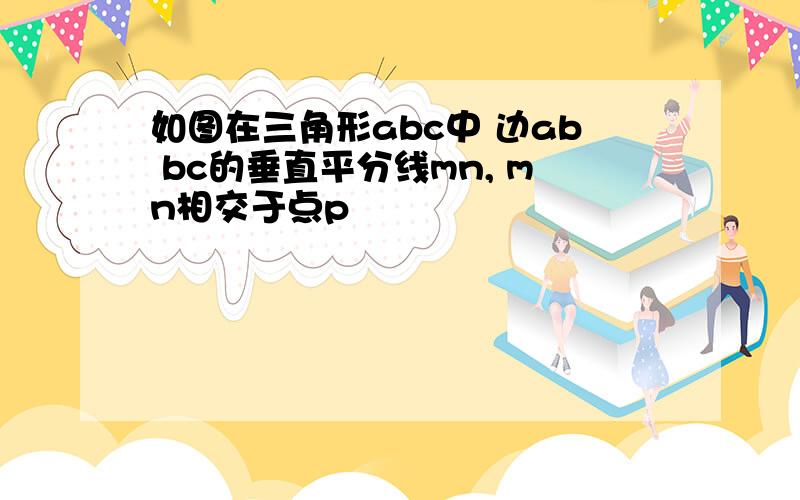 如图在三角形abc中 边ab bc的垂直平分线mn, mn相交于点p