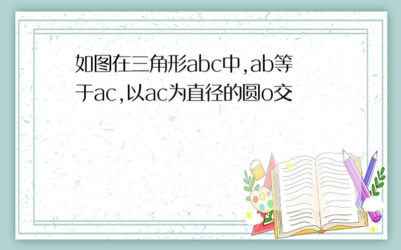 如图在三角形abc中,ab等于ac,以ac为直径的圆o交