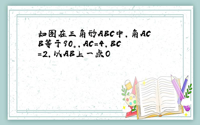 如图在三角形ABC中,角ACB等于90°,AC=4,BC=2,以AB上一点O