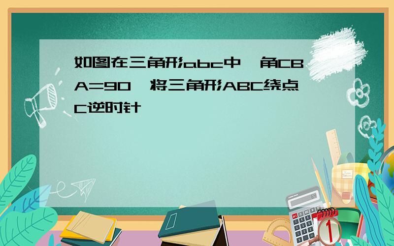 如图在三角形abc中,角CBA=90,将三角形ABC绕点C逆时针