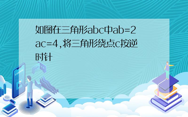 如图在三角形abc中ab=2ac=4,将三角形绕点c按逆时针