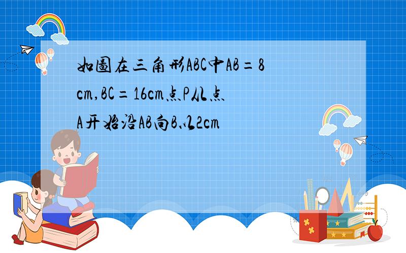 如图在三角形ABC中AB=8cm,BC=16cm点P从点A开始沿AB向B以2cm