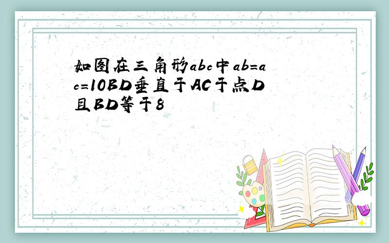 如图在三角形abc中ab=ac=10BD垂直于AC于点D且BD等于8