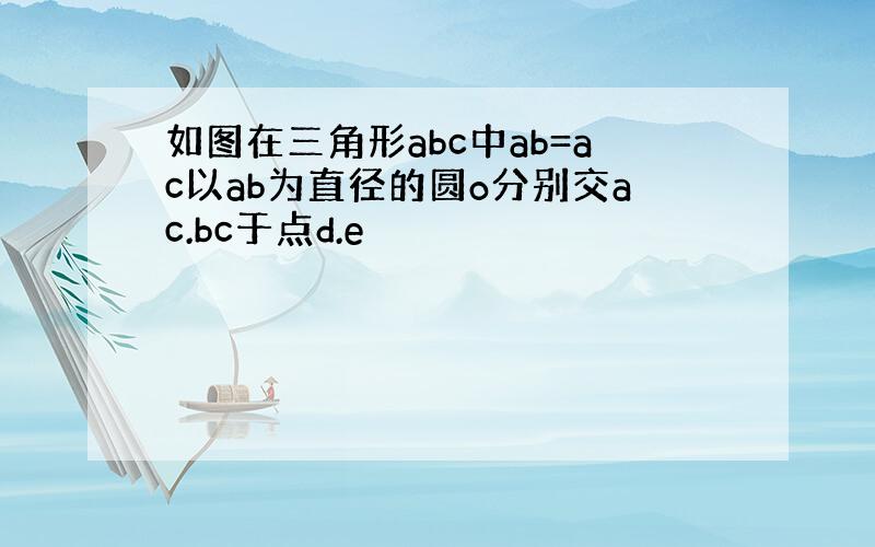 如图在三角形abc中ab=ac以ab为直径的圆o分别交ac.bc于点d.e