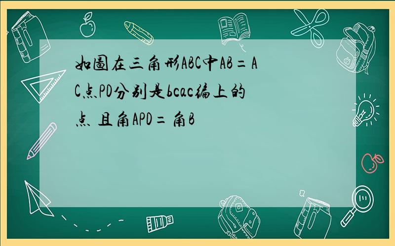 如图在三角形ABC中AB=AC点PD分别是bcac编上的点 且角APD=角B