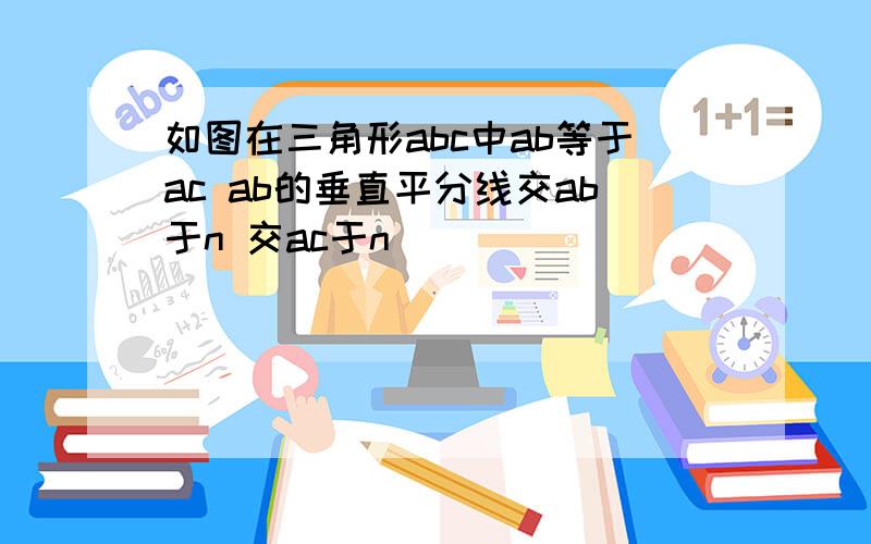 如图在三角形abc中ab等于ac ab的垂直平分线交ab于n 交ac于n