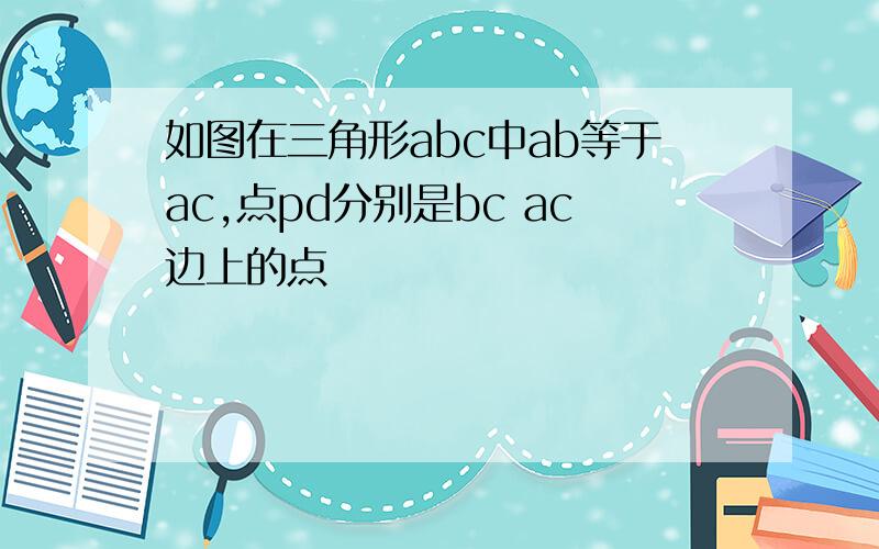 如图在三角形abc中ab等于ac,点pd分别是bc ac边上的点