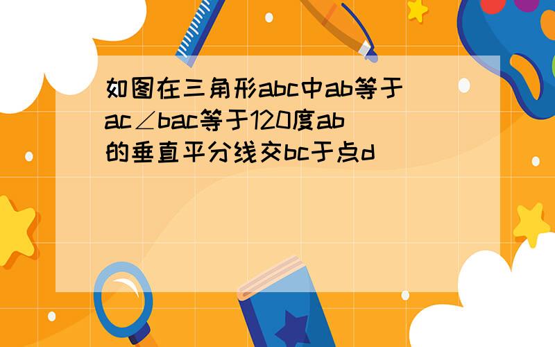 如图在三角形abc中ab等于ac∠bac等于120度ab的垂直平分线交bc于点d